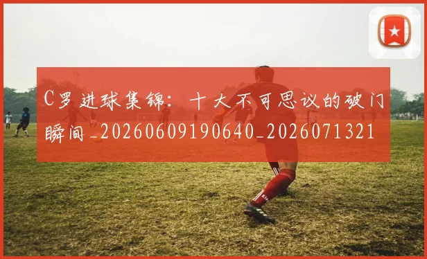 C罗进球集锦：十大不可思议的破门瞬间_20260609190640_20260713215132