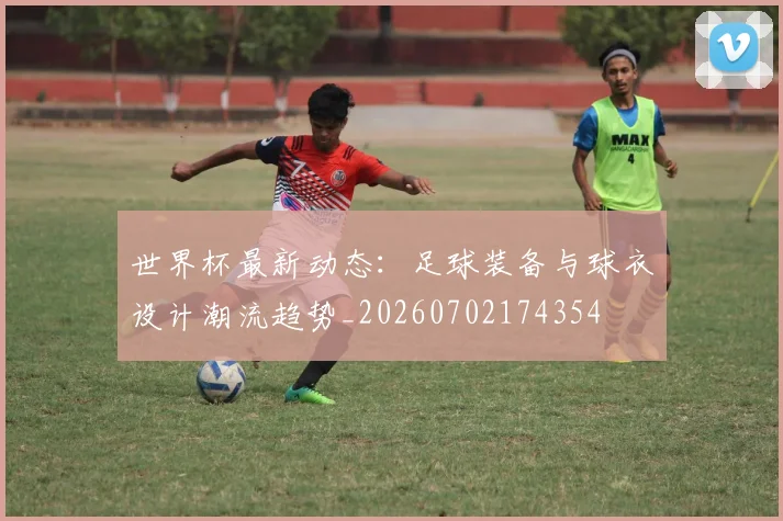 世界杯最新动态：足球装备与球衣设计潮流趋势_20260702174354