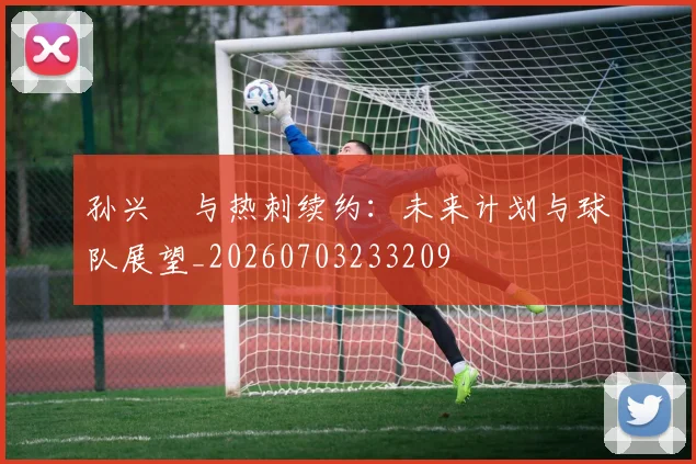 孙兴慜与热刺续约：未来计划与球队展望_20260703233209