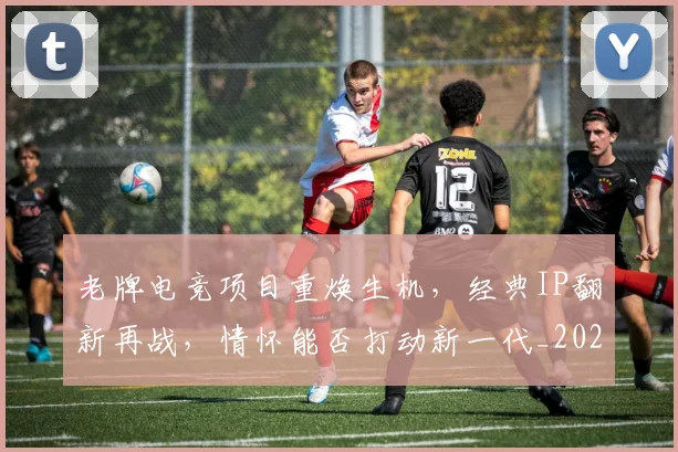 老牌电竞项目重焕生机，经典IP翻新再战，情怀能否打动新一代_20260803143843