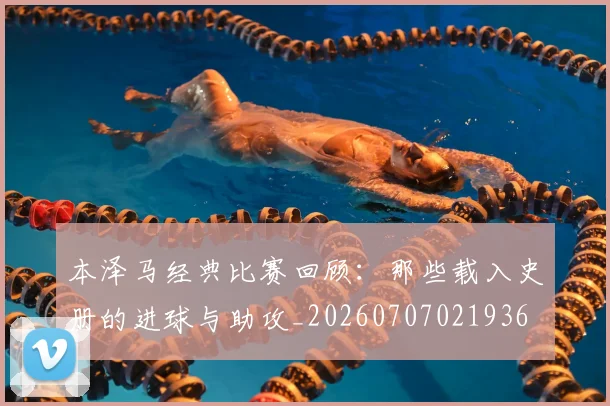 本泽马经典比赛回顾：那些载入史册的进球与助攻_20260707021936