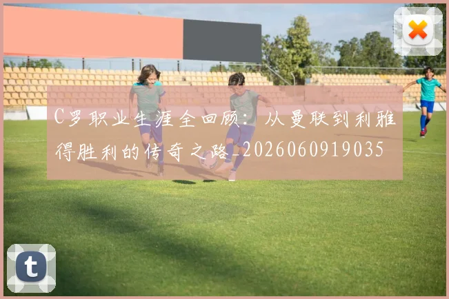 C罗职业生涯全回顾:从曼联到利雅得胜利的传奇之路_20260609190356_20260701213920