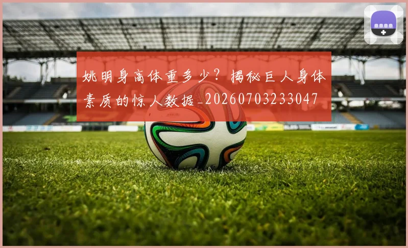 姚明身高体重多少？揭秘巨人身体素质的惊人数据_20260703233047
