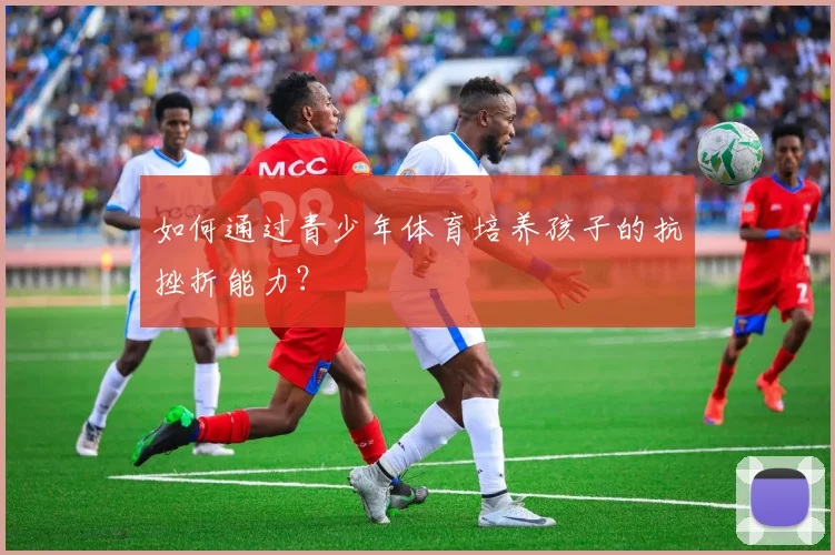如何通过青少年体育培养孩子的抗挫折能力？