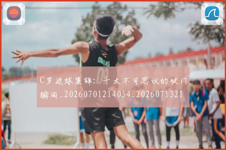 C罗进球集锦：十大不可思议的破门瞬间_20260701214054_20260713215136