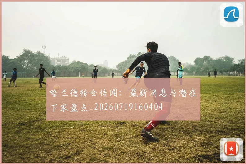 哈兰德转会传闻：最新消息与潜在下家盘点_20260719160404