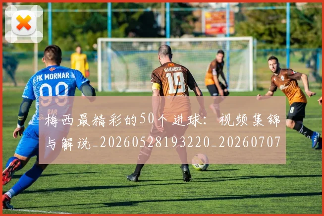 梅西最精彩的50个进球：视频集锦与解说_20260528193220_20260707144802