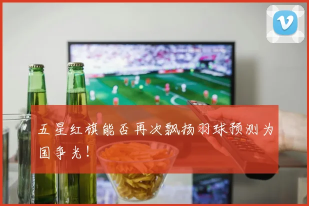 五星红旗能否再次飘扬羽球预测为国争光！
