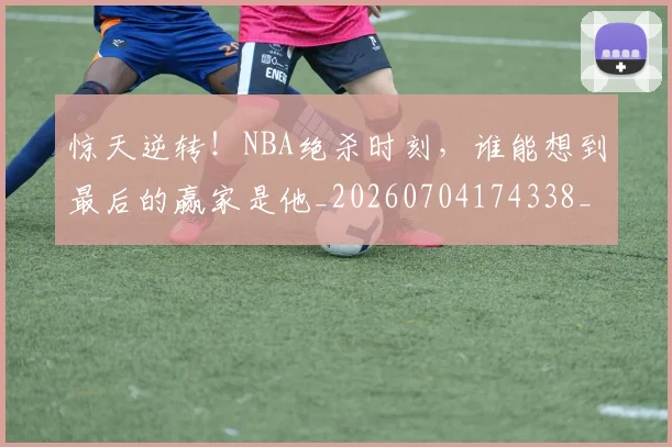 惊天逆转！NBA绝杀时刻，谁能想到最后的赢家是他_20260704174338_20260723172932