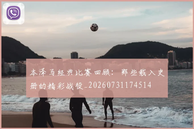 本泽马经典比赛回顾：那些载入史册的精彩战役_20260731174514