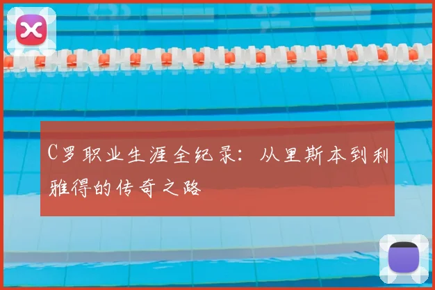 C罗职业生涯全纪录：从里斯本到利雅得的传奇之路