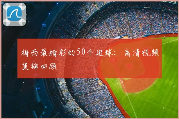 梅西最精彩的50个进球：高清视频集锦回顾