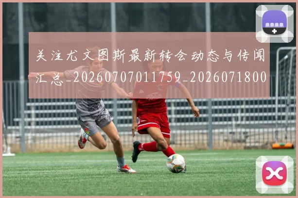 关注尤文图斯最新转会动态与传闻汇总_20260707011759_20260718004714