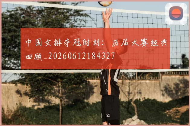 中国女排夺冠时刻:历届大赛经典回顾_20260612184327