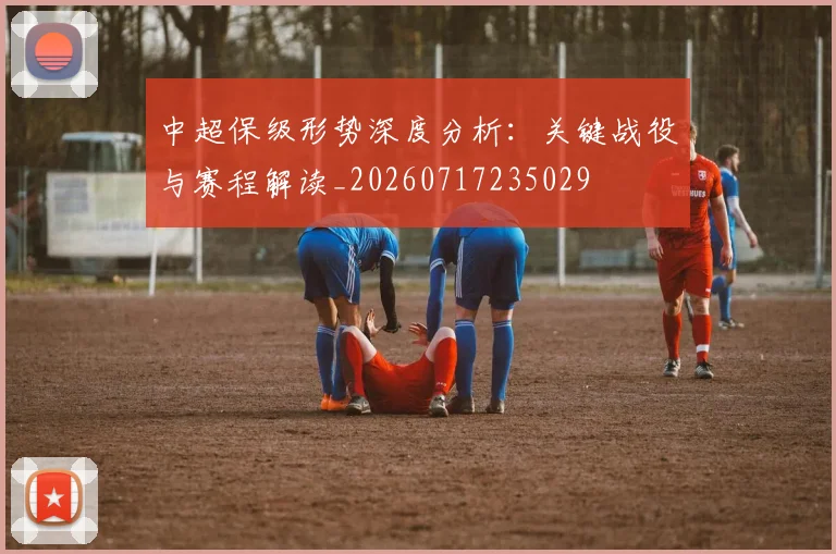 中超保级形势深度分析：关键战役与赛程解读_20260717235029