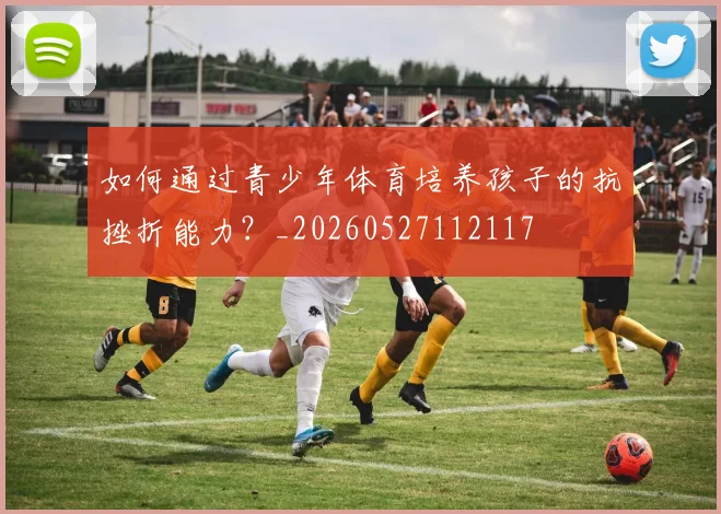 如何通过青少年体育培养孩子的抗挫折能力？_20260527112117