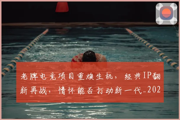 老牌电竞项目重焕生机，经典IP翻新再战，情怀能否打动新一代_20260803143843
