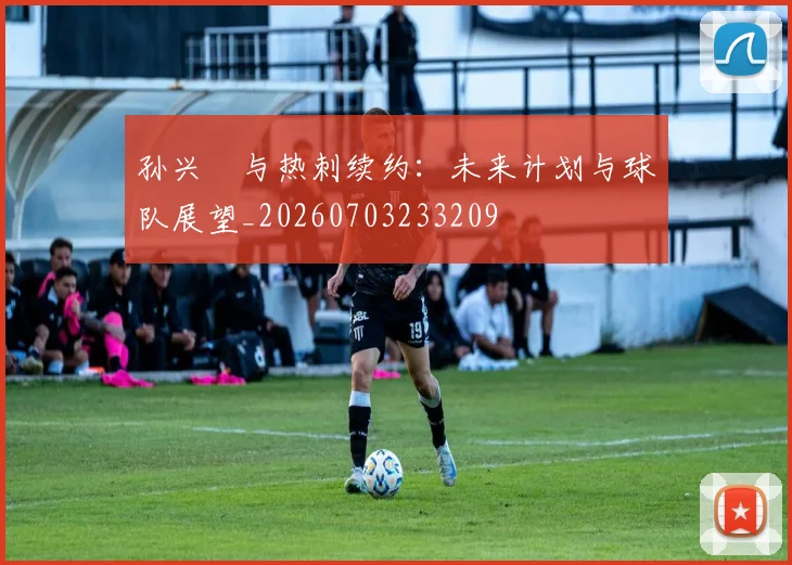孙兴慜与热刺续约：未来计划与球队展望_20260703233209