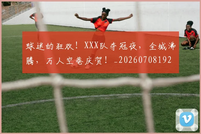 球迷的狂欢！XXX队夺冠夜，全城沸腾，万人空巷庆贺！_20260708192505