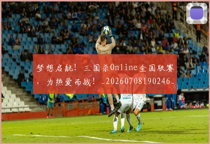 梦想启航！三国杀Online全国联赛，为热爱而战！_20260708190246_20260731183007