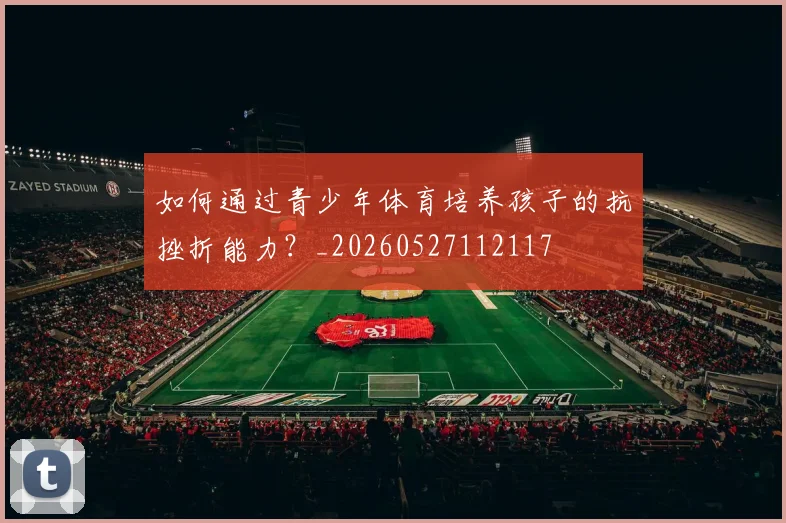 如何通过青少年体育培养孩子的抗挫折能力？_20260527112117